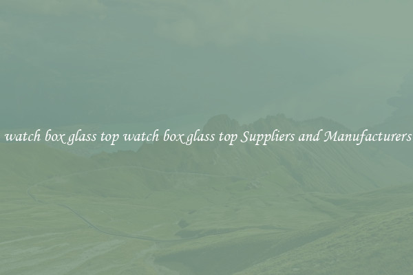 watch box glass top watch box glass top Suppliers and Manufacturers
